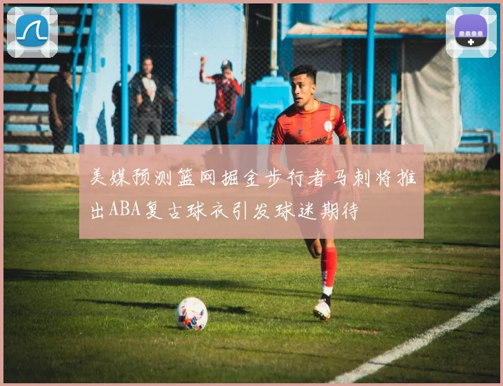 美媒预测篮网掘金步行者马刺将推出ABA复古球衣引发球迷期待