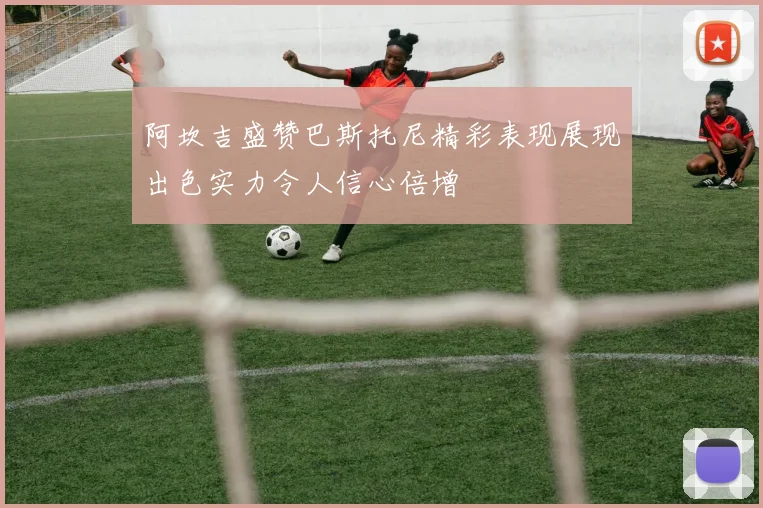 阿坎吉盛赞巴斯托尼精彩表现展现出色实力令人信心倍增