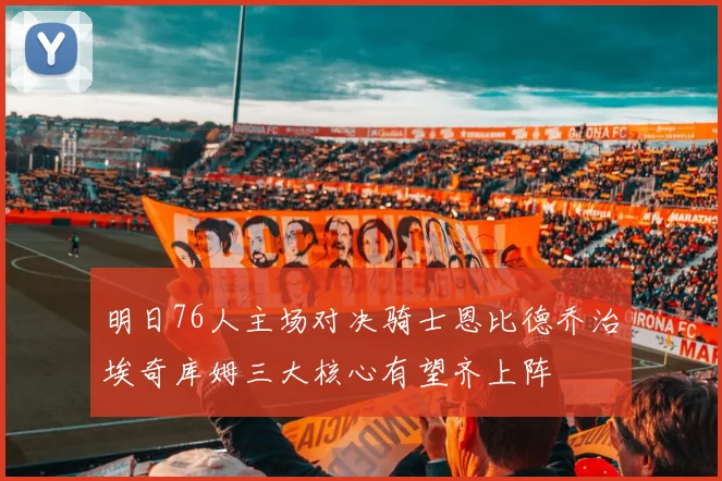 明日76人主场对决骑士恩比德乔治埃奇库姆三大核心有望齐上阵