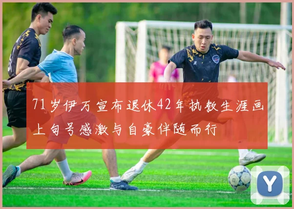 71岁伊万宣布退休42年执教生涯画上句号感激与自豪伴随而行