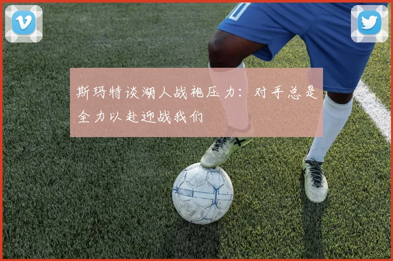 斯玛特谈湖人战袍压力：对手总是全力以赴迎战我们