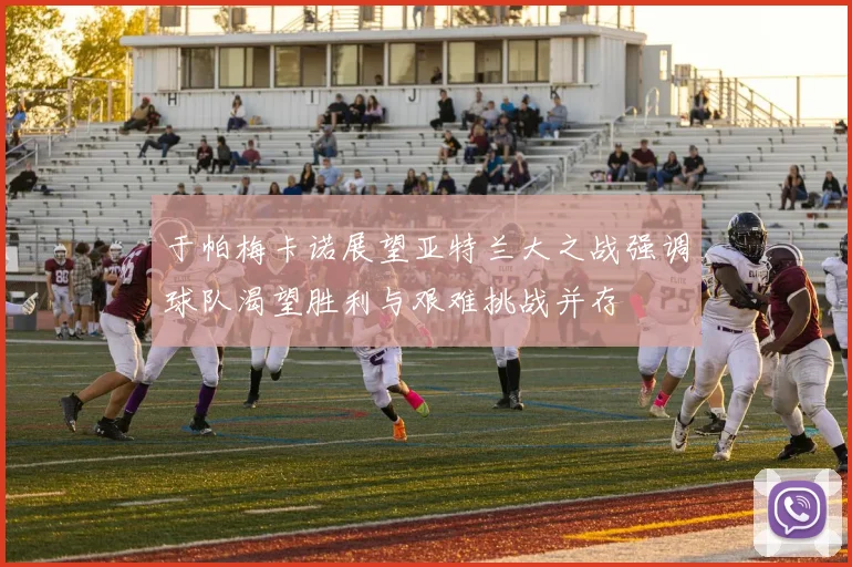 于帕梅卡诺展望亚特兰大之战强调球队渴望胜利与艰难挑战并存