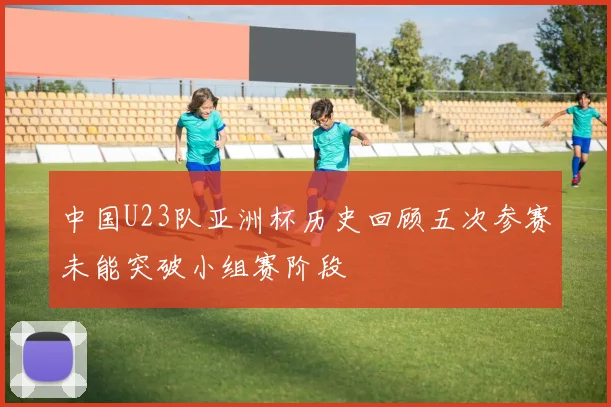 中国U23队亚洲杯历史回顾五次参赛未能突破小组赛阶段