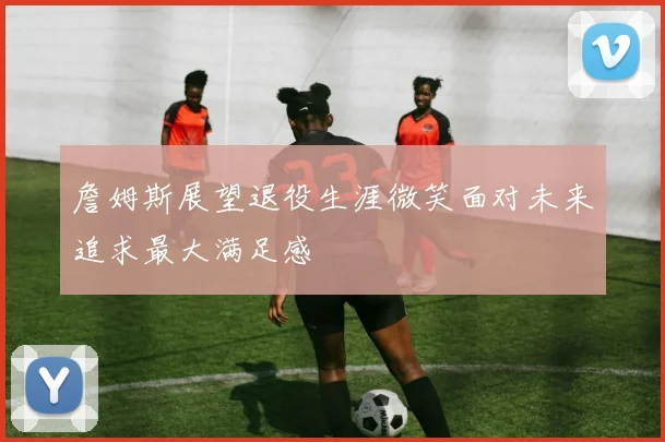 詹姆斯展望退役生涯微笑面对未来追求最大满足感