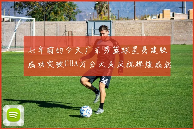 七年前的今天广东男篮球星易建联成功突破CBA万分大关庆祝辉煌成就