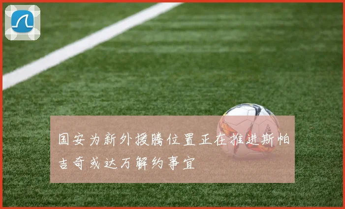 国安为新外援腾位置正在推进斯帕吉奇或达万解约事宜