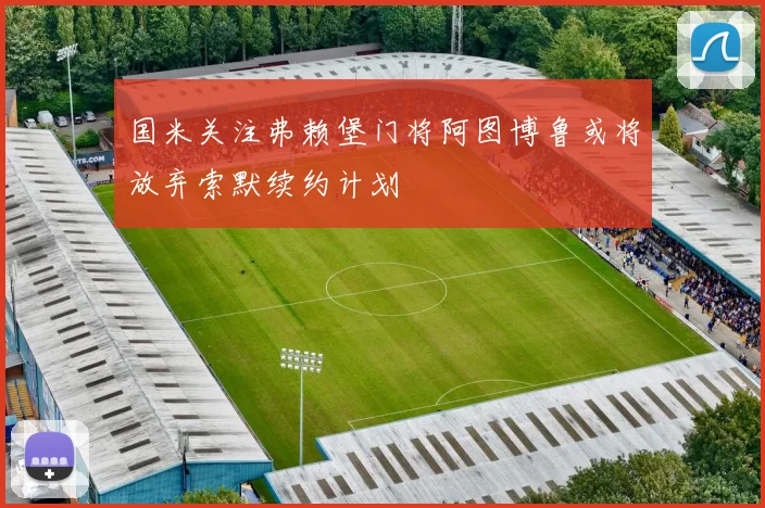 国米关注弗赖堡门将阿图博鲁或将放弃索默续约计划