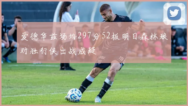 爱德华兹场均297分52板明日森林狼对独行侠出战成疑