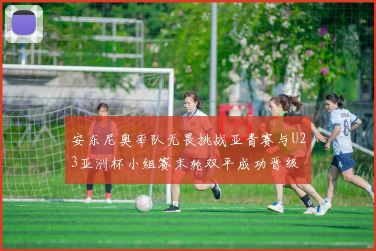 安东尼奥率队无畏挑战亚青赛与U23亚洲杯小组赛末轮双平成功晋级
