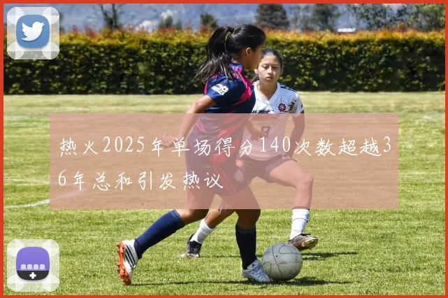 热火2025年单场得分140次数超越36年总和引发热议