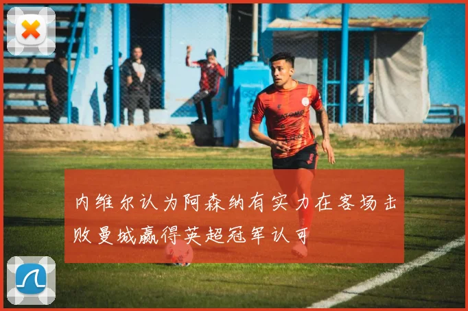 内维尔认为阿森纳有实力在客场击败曼城赢得英超冠军认可