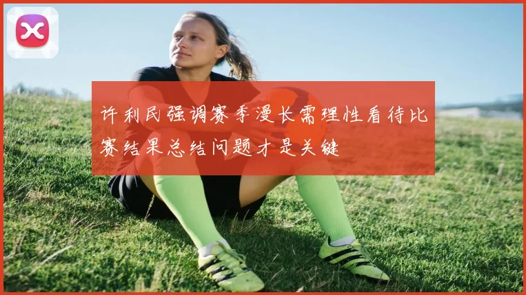 许利民强调赛季漫长需理性看待比赛结果总结问题才是关键