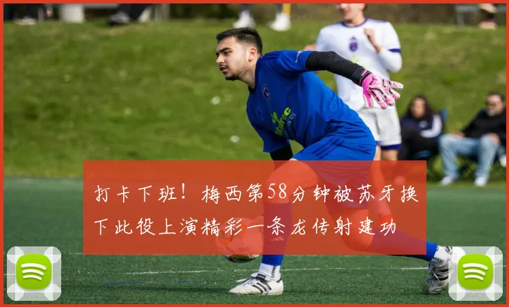 打卡下班！梅西第58分钟被苏牙换下此役上演精彩一条龙传射建功