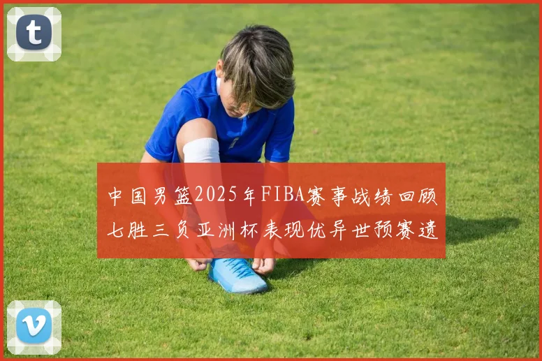 中国男篮2025年FIBA赛事战绩回顾七胜三负亚洲杯表现优异世预赛遗憾负于韩国