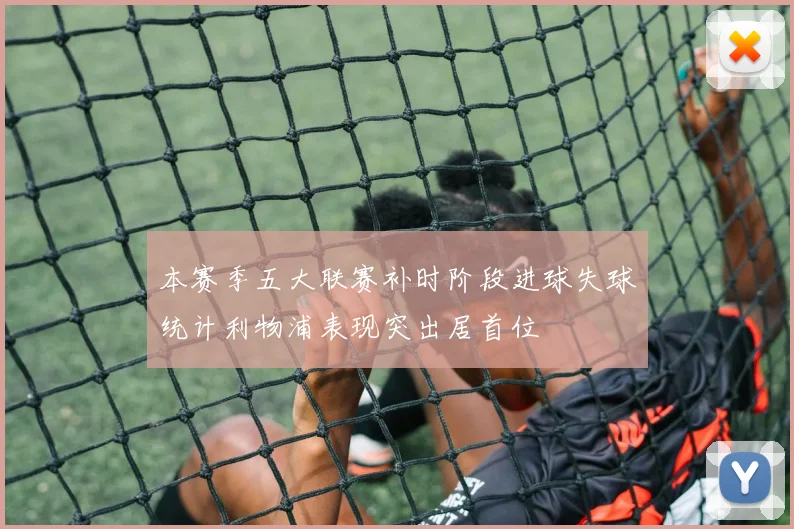 本赛季五大联赛补时阶段进球失球统计利物浦表现突出居首位